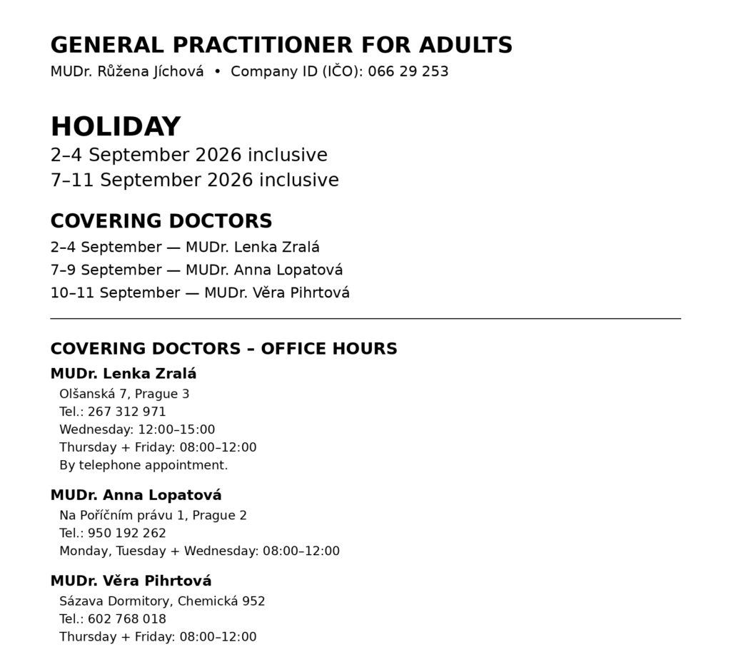 General Practitioner for Adults MUDr. Růžena Jíchová Company ID (IČO): 066 29 253 HOLIDAY 2–4 September 2026 inclusive 7–11 September 2026 inclusive Covering doctors 2–4 September – MUDr. Lenka Zralá 7–9 September – MUDr. Anna Lopatová 10–11 September – MUDr. Věra Pihrtová MUDr. Lenka Zralá Olšanská 7, Prague 3 Tel.: 267 312 971 Opening hours: Wednesday 12:00–15:00 Thursday and Friday 08:00–12:00 By telephone appointment. MUDr. Anna Lopatová Na Poříčním právu 1, Prague 2 Tel.: 950 192 262 Opening hours: Monday, Tuesday and Wednesday 08:00–12:00 MUDr. Věra Pihrtová Sázava Dormitory, Chemická 952 Tel.: 602 768 018 Opening hours: Thursday and Friday 08:00–12:00
